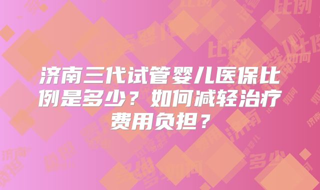 济南三代试管婴儿医保比例是多少?如何减轻治疗费用负担?