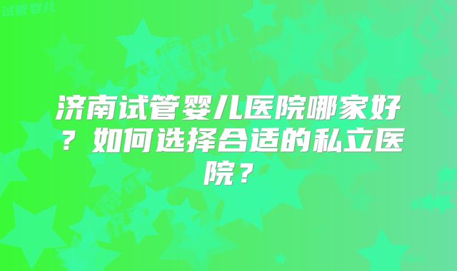济南试管婴儿医院哪家好?如何选择合适的私立医院?