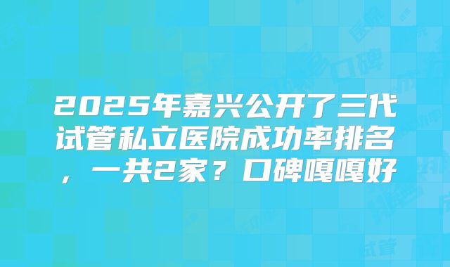 2025年嘉兴公开了三代试管私立医院成功率排名，一共2家？口碑嘎嘎好