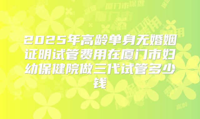 2025年高龄单身无婚姻证明试管费用在厦门市妇幼保健院做三代试管多少钱