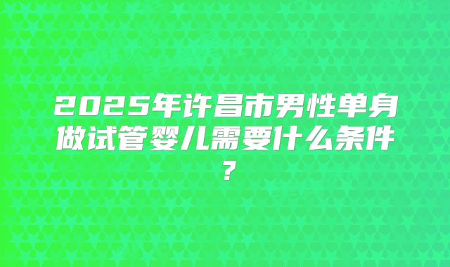 2025年许昌市男性单身做试管婴儿需要什么条件?