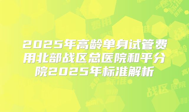 2025年高龄单身试管费用北部战区总医院和平分院2025年标准解析