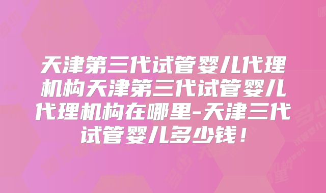 天津第三代试管婴儿代理机构天津第三代试管婴儿代理机构在哪里-天津三代试管婴儿多少钱!