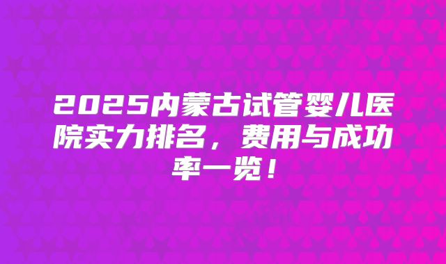 2025内蒙古试管婴儿医院实力排名,费用与成功率一览!