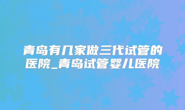 青岛有几家做三代试管的医院_青岛试管婴儿医院