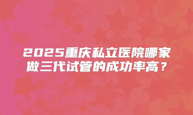 2025重庆私立医院哪家做三代试管的成功率高？