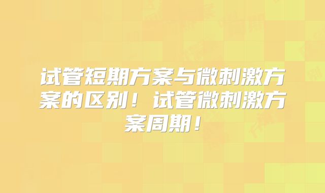 试管短期方案与微刺激方案的区别！试管微刺激方案周期！