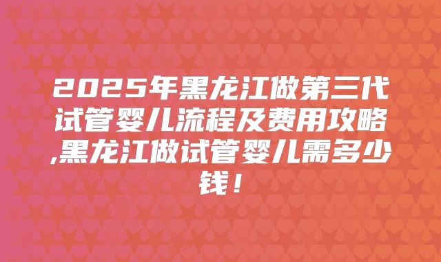 2025年黑龙江做第三代试管婴儿流程及费用攻略,黑龙江做试管婴儿需多少钱!