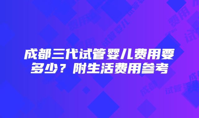 成都三代试管婴儿费用要多少?附生活费用参考
