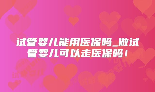 试管婴儿能用医保吗_做试管婴儿可以走医保吗!