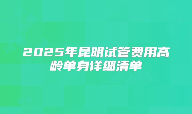 2025年昆明试管费用高龄单身详细清单