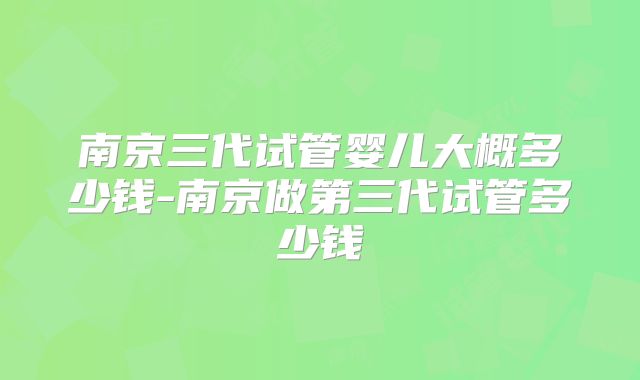 南京三代试管婴儿大概多少钱-南京做第三代试管多少钱