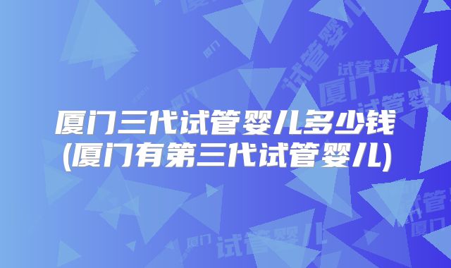 厦门三代试管婴儿多少钱(厦门有第三代试管婴儿)
