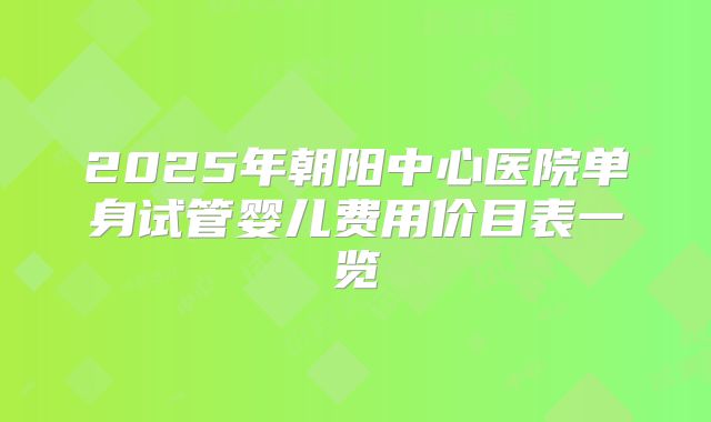 2025年朝阳中心医院单身试管婴儿费用价目表一览