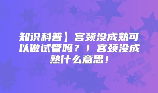 知识科普】宫颈没成熟可以做试管吗?!宫颈没成熟什么意思!