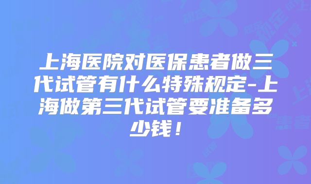 上海医院对医保患者做三代试管有什么特殊规定-上海做第三代试管要准备多少钱！