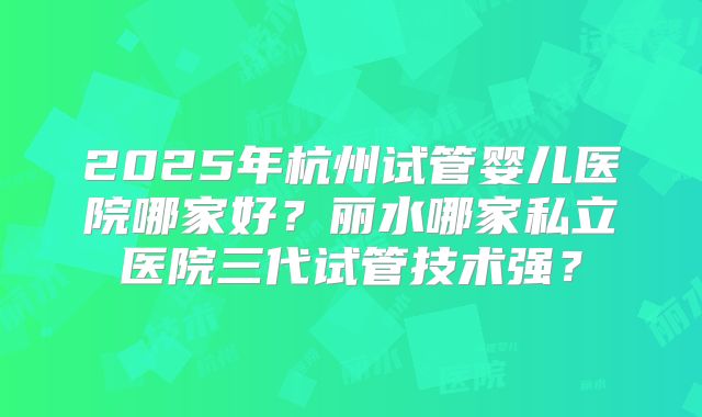 2025年杭州试管婴儿医院哪家好?丽水哪家私立医院三代试管技术强?