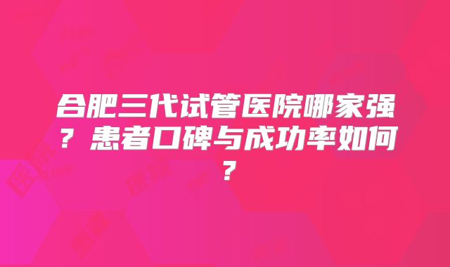 合肥三代试管医院哪家强?患者口碑与成功率如何?