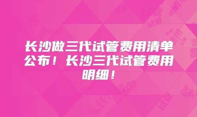 长沙做三代试管费用清单公布!长沙三代试管费用明细!