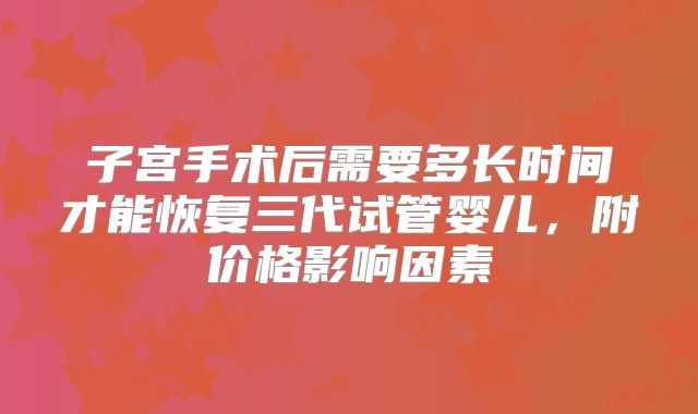 子宫手术后需要多长时间才能恢复三代试管婴儿,附价格影响因素