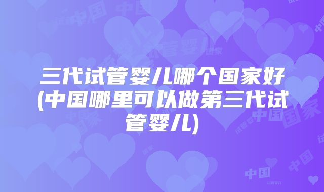 三代试管婴儿哪个国家好(中国哪里可以做第三代试管婴儿)