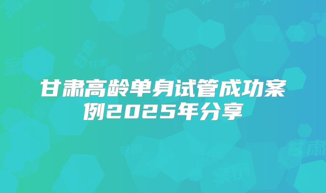 甘肃高龄单身试管成功案例2025年分享