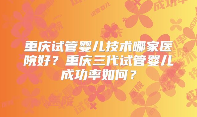 重庆试管婴儿技术哪家医院好？重庆三代试管婴儿成功率如何？