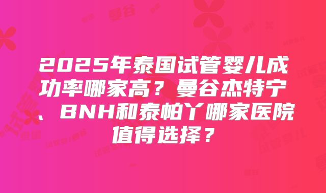 2025年泰国试管婴儿成功率哪家高?曼谷杰特宁、BNH和泰帕丫哪家医院值得选择?