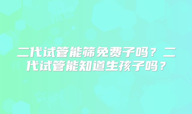 二代试管能筛免费子吗？二代试管能知道生孩子吗？