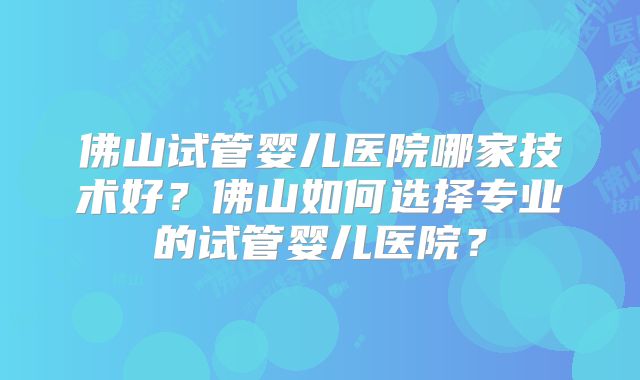佛山试管婴儿医院哪家技术好?佛山如何选择专业的试管婴儿医院?