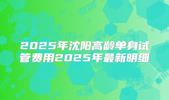 2025年沈阳高龄单身试管费用2025年最新明细