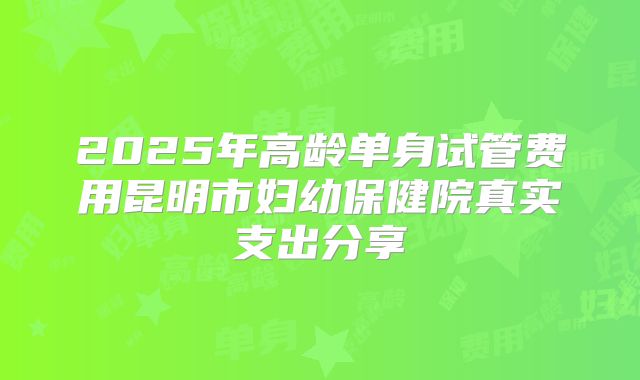 2025年高龄单身试管费用昆明市妇幼保健院真实支出分享