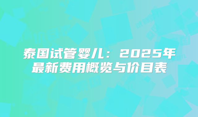泰国试管婴儿：2025年最新费用概览与价目表