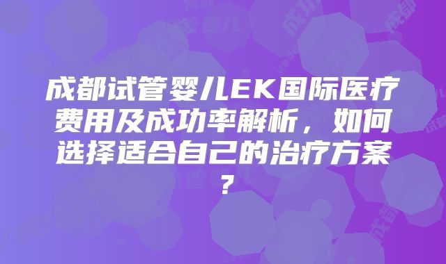 成都试管婴儿EK国际医疗费用及成功率解析,如何选择适合自己的治疗方案?