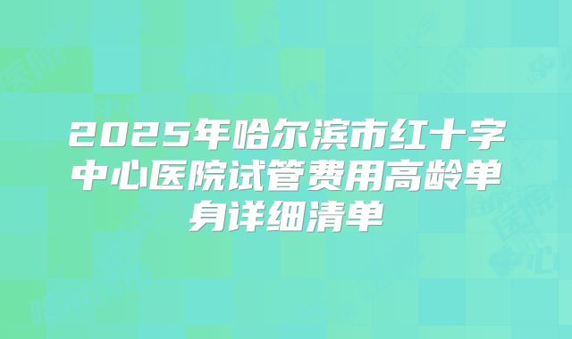 2025年哈尔滨市红十字中心医院试管费用高龄单身详细清单