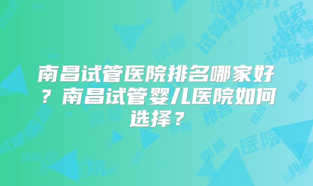 南昌试管医院排名哪家好?南昌试管婴儿医院如何选择?