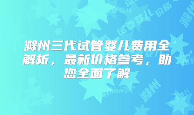 滁州三代试管婴儿费用全解析,最新价格参考,助您全面了解