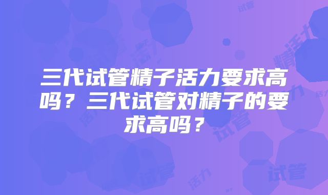 三代试管精子活力要求高吗？三代试管对精子的要求高吗？