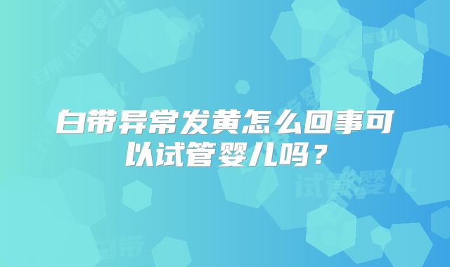 白带异常发黄怎么回事可以试管婴儿吗？