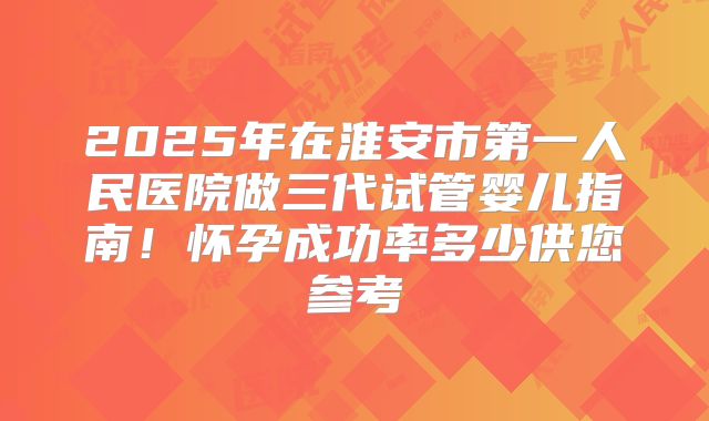 2025年在淮安市第一人民医院做三代试管婴儿指南!怀孕成功率多少供您参考