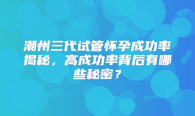 潮州三代试管怀孕成功率揭秘,高成功率背后有哪些秘密?