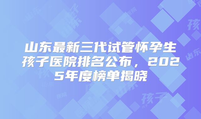 山东最新三代试管怀孕生孩子医院排名公布，2025年度榜单揭晓