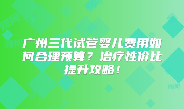 广州三代试管婴儿费用如何合理预算?治疗性价比提升攻略!