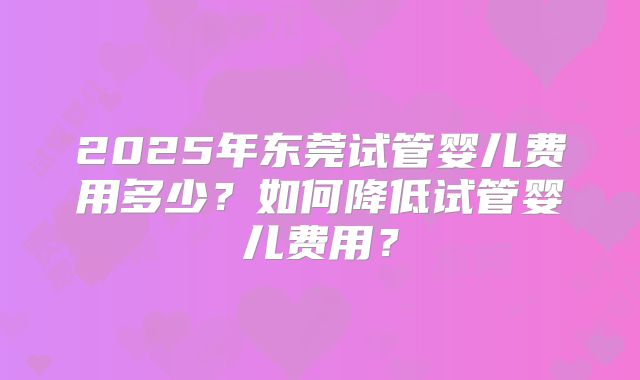 2025年东莞试管婴儿费用多少？如何降低试管婴儿费用？