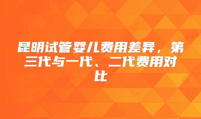 昆明试管婴儿费用差异,第三代与一代、二代费用对比