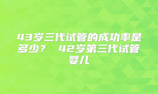 43岁三代试管的成功率是多少? 42岁第三代试管婴儿