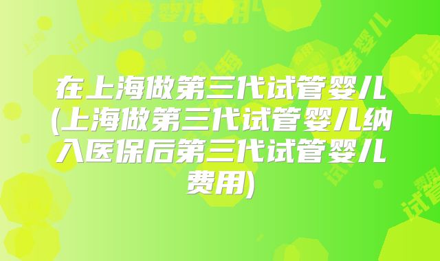在上海做第三代试管婴儿(上海做第三代试管婴儿纳入医保后第三代试管婴儿费用)