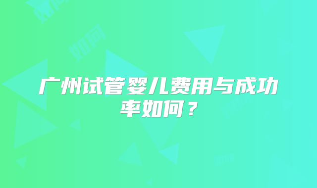 广州试管婴儿费用与成功率如何？