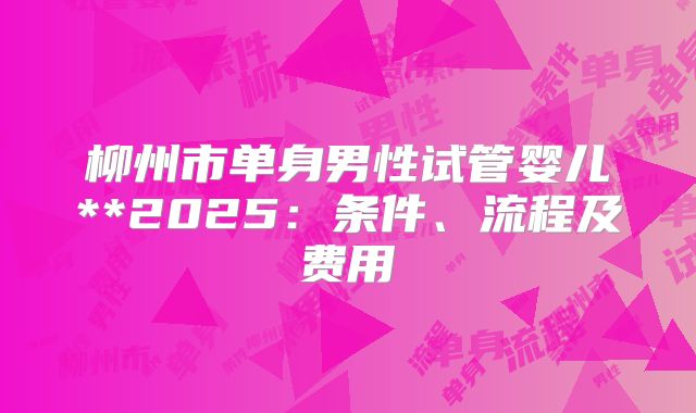 柳州市单身男性试管婴儿**2025:条件、流程及费用