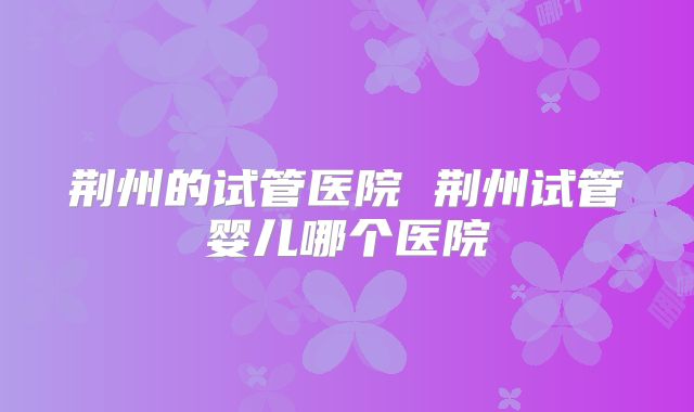 荆州的试管医院 荆州试管婴儿哪个医院